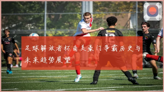 足球解放者杯南美豪门争霸历史与未来趋势展望